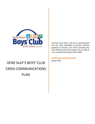 1
GENE SLAY’S BOYS’ CLUB
CRISIS COMMUNICATIONS
PLAN
The Gene Slay’s Boys’ Club Crisis Communication
Plan has been developed to provide sufficient
guidance to directors and staff in providing the
most effective and timely response to any type of
crisis situation that directly affects GSBC.
Draftedby: Brittany Parker
August 2015
 