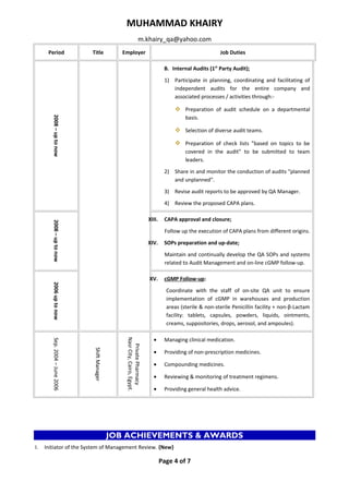 MUHAMMAD KHAIRY 
m.khairy_qa@yahoo.com 
Period Title Employer Job Duties 
2008 – up to now 
B. Internal Audits (1st Party Audit); 
1) Participate in planning, coordinating and facilitating of 
independent audits for the entire company and 
associated processes / activities through:- 
 Preparation of audit schedule on a departmental 
basis. 
 Selection of diverse audit teams. 
 Preparation of check lists "based on topics to be 
covered in the audit" to be submitted to team 
leaders. 
2) Share in and monitor the conduction of audits "planned 
and unplanned". 
3) Revise audit reports to be approved by QA Manager. 
4) Review the proposed CAPA plans. 
2008 – up to now 
XIII. CAPA approval and closure; 
Follow up the execution of CAPA plans from different origins. 
XIV. SOPs preparation and up-date; 
Maintain and continually develop the QA SOPs and systems 
related to Audit Management and on-line cGMP follow-up. 
2006 up to now 
XV. cGMP Follow-up : 
Coordinate with the staff of on-site QA unit to ensure 
implementation of cGMP in warehouses and production 
areas (sterile & non-sterile Penicillin facility + non-β-Lactam 
facility: tablets, capsules, powders, liquids, ointments, 
creams, suppositories, drops, aerosol, and ampoules). 
Sep. 2004 – June 2006 
Shift Manager 
Private Pharmacy 
Nasr City, Cairo, Egypt. 
· Managing clinical medication. 
· Providing of non-prescription medicines. 
· Compounding medicines. 
· Reviewing & monitoring of treatment regimens. 
· Providing general health advice. 
JOB ACHIEVEMENTS & AWARDS 
I. Initiator of the System of Management Review. {New} 
Page 4 of 7 
 