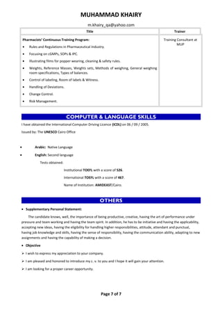 MUHAMMAD KHAIRY 
m.khairy_qa@yahoo.com 
Title Trainer 
Pharmacists’ Continuous Training Program: 
· Rules and Regulations in Pharmaceutical Industry. 
· Focusing on cGMPs, SOPs & IPC. 
· Illustrating films for popper wearing, cleaning & safety rules. 
· Weights, Reference Masses, Weights sets, Methods of weighing, General weighing 
room specifications, Types of balances. 
· Control of labeling, Room of labels & Witness. 
· Handling of Deviations. 
· Change Control. 
· Risk Management. 
Training Consultant at 
MUP 
COMPUTER & LANGUAGE SKILLS 
I have obtained the International Computer Driving Licence (ICDL) on 06 / 09 / 2005. 
Issued by: The UNESCO Cairo Office 
· Arabic: Native Language 
· English: Second language 
Tests obtained: 
Institutional TOEFL with a score of 526. 
International TOEFL with a score of 467. 
Name of Institution: AMIDEAST/Cairo. 
OTHERS 
· Supplementary Personal Statement: 
The candidate knows, well, the importance of being productive, creative, having the art of performance under 
pressure and team working and having the team spirit. In addition, he has to be initiative and having the applicability, 
accepting new ideas, having the eligibility for handling higher responsibilities, attitude, attendant and punctual, 
having job knowledge and skills, having the sense of responsibility, having the communication ability, adapting to new 
assignments and having the capability of making a decision. 
· Objective 
 I wish to express my appreciation to your company. 
 I am pleased and honored to introduce my c. v. to you and I hope it will gain your attention. 
 I am looking for a proper career opportunity. 
Page 7 of 7 
