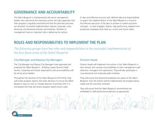 TALENT BLUEPRINT
22
GOVERNANCE AND ACCOUNTABILITY
The Talent Blueprint is championed by the senior management
leaders who will ensure the necessary actions are fully supported, that
their progress is regularly monitored and that the planned outcomes
are achieved. Successful implementation requires corporate, cross-
divisional, and divisional activities and initiatives. All levels of
management have an important role in delivering the actions.
A clear and effective structure with defined roles and responsibilities
to govern the implementation of the Talent Blueprint is critical to
the effective execution of the plan to achieve its stated outcomes
and goal – to have engaged, diverse, high-performing, adaptive and
productive employees that meet our current and future needs.
ROLES AND RESPONSIBILITIES TO IMPLEMENT THE PLAN
The following groups have key roles and responsibilities in the successful implementation of
the four focus areas of the Talent Blueprint:
City Manager and Deputy City Managers
The City Manager and Deputy City Managers have approved and
endorsed the Talent Blueprint – Building a great Toronto Public
Service. Corporate and cluster expectations and accountabilities will
be set by senior leaders.
Throughout the duration of the Talent Blueprint 2014-2018, they
will review progress reports and make decisions to ensure the Talent
Blueprint stays on track or change direction if priorities shift. It is
anticipated that they will review progress reports twice a year.
Division Heads
Division Heads will implement the actions in the Talent Blueprint in
their division and cascade accountabilities to their management staff
(directors, managers and supervisors). They will also participate in
cross-divisional and corporate-wide initiatives.
They will ensure that divisional employees are aware of the Talent
Blueprint, how the actions will be implemented, the progress being
made and the outcomes achieved.
They will ensure that the Talent Blueprint commitments are
embedded in staff performance planners as appropriate.
 