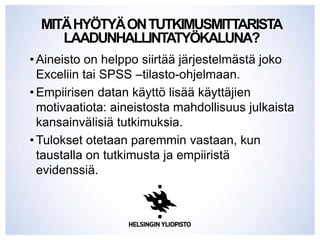 MITÄHYÖTYÄONTUTKIMUSMITTARISTA
LAADUNHALLINTATYÖKALUNA?
• Aineisto on helppo siirtää järjestelmästä joko
Exceliin tai SPSS –tilasto-ohjelmaan.
• Empiirisen datan käyttö lisää käyttäjien
motivaatiota: aineistosta mahdollisuus julkaista
kansainvälisiä tutkimuksia.
• Tulokset otetaan paremmin vastaan, kun
taustalla on tutkimusta ja empiiristä
evidenssiä.
 