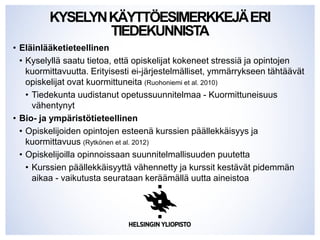 KYSELYNKÄYTTÖESIMERKKEJÄERI
TIEDEKUNNISTA
• Eläinlääketieteellinen
• Kyselyllä saatu tietoa, että opiskelijat kokeneet stressiä ja opintojen
kuormittavuutta. Erityisesti ei-järjestelmälliset, ymmärrykseen tähtäävät
opiskelijat ovat kuormittuneita (Ruohoniemi et al. 2010)
• Tiedekunta uudistanut opetussuunnitelmaa - Kuormittuneisuus
vähentynyt
• Bio- ja ympäristötieteellinen
• Opiskelijoiden opintojen esteenä kurssien päällekkäisyys ja
kuormittavuus (Rytkönen et al. 2012)
• Opiskelijoilla opinnoissaan suunnitelmallisuuden puutetta
• Kurssien päällekkäisyyttä vähennetty ja kurssit kestävät pidemmän
aikaa - vaikutusta seurataan keräämällä uutta aineistoa
 