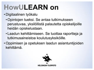 HowULEARN on
• Digitaalinen työkalu
•Opintojen tueksi. Se antaa tutkimukseen
perustuvaa, yksilöllistä palautetta opiskelijoille
heidän opiskelustaan.
•Laadun kehittämiseen. Se tuottaa raportteja ja
tutkimusaineistoa koulutusyksiköille.
• Oppimisen ja opetuksen laadun asiantuntijoiden
kehittämä.
 