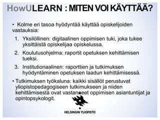 :MITENVOIKÄYTTÄÄ?
• Kolme eri tasoa hyödyntää käyttää opiskelijoiden
vastauksia:
1. Yksilöllinen: digitaalinen oppimisen tuki, joka tukee
yksittäistä opiskelijaa opiskelussa.
2. Koulutusohjelma: raportit opetuksen kehittämisen
tueksi.
3. Institutionaalinen: raporttien ja tutkimuksen
hyödyntäminen opetuksen laadun kehittämisessä.
• Tutkimuksen työkaluna: kaikki sisällöt perustuvat
yliopistopedagogiseen tutkimukseen ja niiden
kehittämisestä ovat vastanneet oppimisen asiantuntijat ja
opintopsykologit.
HowULEARN
 