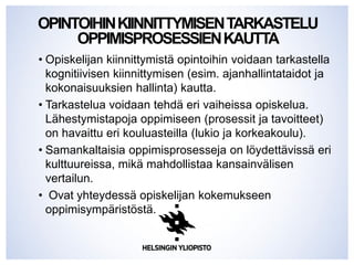 OPINTOIHINKIINNITTYMISENTARKASTELU
OPPIMISPROSESSIENKAUTTA
• Opiskelijan kiinnittymistä opintoihin voidaan tarkastella
kognitiivisen kiinnittymisen (esim. ajanhallintataidot ja
kokonaisuuksien hallinta) kautta.
• Tarkastelua voidaan tehdä eri vaiheissa opiskelua.
Lähestymistapoja oppimiseen (prosessit ja tavoitteet)
on havaittu eri kouluasteilla (lukio ja korkeakoulu).
• Samankaltaisia oppimisprosesseja on löydettävissä eri
kulttuureissa, mikä mahdollistaa kansainvälisen
vertailun.
• Ovat yhteydessä opiskelijan kokemukseen
oppimisympäristöstä.
 