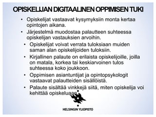 OPISKELIJANDIGITAALINENOPPIMISENTUKI
• Opiskelijat vastaavat kysymyksiin monta kertaa
opintojen aikana.
• Järjestelmä muodostaa palautteen suhteessa
opiskelijan vastauksien arvoihin.
• Opiskelijat voivat verrata tuloksiaan muiden
saman alan opiskelijoiden tuloksiin.
• Kirjallinen palaute on erilaista opiskelijoille, joilla
on matala, korkea tai keskiarvoinen tulos
suhteessa koko joukkoon.
• Oppimisen asiantuntijat ja opintopsykologit
vastaavat palautteiden sisällöistä.
• Palaute sisältää vinkkejä siitä, miten opiskelija voi
kehittää opiskeluaan.
 
