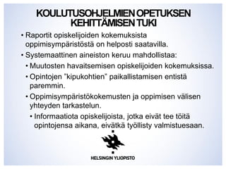 KOULUTUSOHJELMIENOPETUKSEN
KEHITTÄMISENTUKI
• Raportit opiskelijoiden kokemuksista
oppimisympäristöstä on helposti saatavilla.
• Systemaattinen aineiston keruu mahdollistaa:
• Muutosten havaitsemisen opiskelijoiden kokemuksissa.
• Opintojen ”kipukohtien” paikallistamisen entistä
paremmin.
• Oppimisympäristökokemusten ja oppimisen välisen
yhteyden tarkastelun.
• Informaatiota opiskelijoista, jotka eivät tee töitä
opintojensa aikana, eivätkä työllisty valmistuesaan.
 