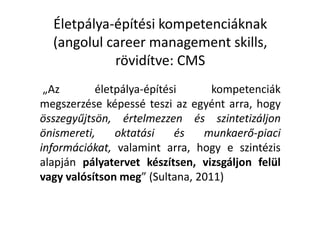 Életpálya-építési kompetenciáknak
(angolul career management skills,
rövidítve: CMS
„Az életpálya-építési kompetenciák
megszerzése képessé teszi az egyént arra, hogy
összegyűjtsön, értelmezzen és szintetizáljon
önismereti, oktatási és munkaerő-piaci
információkat, valamint arra, hogy e szintézis
alapján pályatervet készítsen, vizsgáljon felül
vagy valósítson meg” (Sultana, 2011)
 