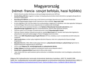 Magyarország
(német- francia- szovjet befolyás, hazai fejlődés)
• Wilhelm Wundt Lipcsében létrehozza az első pszichológiai laboratóriumot 1879-ben
• Zanathy Bódog 1891-ben megjelent munkája, Az életpályaválasztás kérdése kiváló tekintettel az iparágakra,kőszegi Bencés
Gimnázium évkönyvében
• Ranschburg Pál 1899-ben szervezte meg az első kísérleti pszichológiai laboratóriumot a Laufenauer Elmeklinikán
• 1906-től Gyógypedagógiai Magyar Királyi Laboratórium néven működött. Nagy László 1909
• Az első világháború után 1915-ben Makra Imre szerkesztésében megjelenik az a kézikönyv, mely teljes egészében feldolgozza
az Osztrák-Magyar Monarchia összes pályaválasztási és továbbtanulási lehetőségét.
• 1924-ben Bálint Antal vezetésével létrejön az első Nyilvános Pályaválasztási Tanácsadó Laboratórium, ahol
pályaalkalmassági vizsgálatokat végeznek munkanélkülieknek, valamint állást ajánlanak számukra.
• 1929-ben alakult az OTI (Országos Társadalombiztosítási Intézet) Képességvizsgáló Intézete
• 1945-ben Fővárosi Lélektani Intézetté szervezték át, vezetője Mérei Ferenc lett. Vezetése alatt Radnai Béla foglalkozik a
pályaválasztási tanácsadó tevékenységgel a Fővárosi Pedagógiai Szemináriumban.
• 1950-es évek MÁV Pályaalkalmassági Vizsgáló Állomást 1947-ben, kialakítja a vasúti munkakörökbe kerülők kiválasztási
rendszerét,
• 1963 Csirszka János az ember–pálya megfelelés kölcsönös folyamat, tehát már a pályaválasztás folyamat jellegét
hangsúlyozta
• Rókusfalvi Pál (1963, 1969, 1982) tevékenysége különösen a pályaválasztási érettség és a pályaérettség fogalmának és
feltételrendszerének meghatározása és elkülönítése
• 1970-es évek Völgyessy Pál személyiségtényezők és a pályaválasztási döntést
• Szilágyi-Völgyesy személyiség megfelelő önértékelésére épülő szerep-elképzelés alakul k
• Ritoók Pálné a pályaidentifikáció fogalomkörét differenciálja tovább
• Zakar András 1991-ben saját kutatásaira építve elsősorban az érdeklődés tekintetében ismét összefoglalja a pályaválasztás
folyamatát
Völgyesy Pál A pályaválasztási tanácsadás történetének áttekintése hazánkban, GATE TK, Gödöllő 1996
Sipeki Irén: A pályaválasztási tanácsadók tevékenységének és történetének áttekintése Neveléstörténet 2005/1-2
http://www.kodolanyi.hu/nevelestortenet/?rovat_mod=archiv&act=menu_tart&eid=31&rid=1&id=146
 