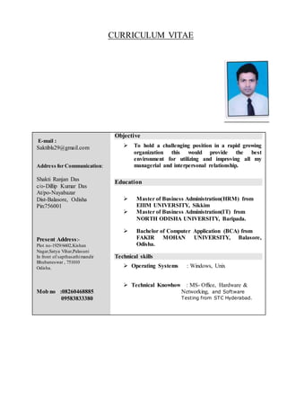 CURRICULUM VITAE
E-mail :
Saktibls29@gmail.com
Address for Communication:
Shakti Ranjan Das
c/o-Dillip Kumar Das
At/po-Nayabazar
Dist-Balasore, Odisha
Pin:756001
Present Address:-
Plot no-1929/6602,Kishan
Nagar,Satya Vihar,Palasuni
In front of sapthasathimandir
Bhubaneswar , 751010
Odisha.
Mob no :08260468885
09583833380
Objective
 To hold a challenging position in a rapid growing
organization this would provide the best
environment for utilizing and improving all my
managerial and interpersonal relationship.
Education
 Master of Business Administration(HRM) from
EIIlM UNIVERSITY, Sikkim
 Master of Business Administration(IT) from
NORTH ODISHA UNIVERSITY, Baripada.
 Bachelor of Computer Application (BCA) from
FAKIR MOHAN UNIVERSITY, Balasore,
Odisha.
Technical skills
 Operating Systems : Windows, Unix
 Technical Knowhow : MS- Office, Hardware &
Networking, and Software
Testing from STC Hyderabad.
 