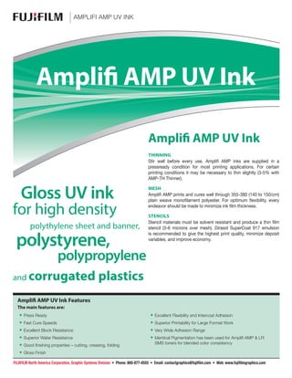 amplifi AMP uv Ink
•• Press Ready
•• Fast Cure Speeds
•• Excellent Block Resistance
•• Superior Water Resistance
•• Good finishing properties – cutting, creasing, folding
•• Gloss Finish	
•• Excellent Flexibility and Intercoat Adhesion
•• Superior Printability for Large Format Work
•• Very Wide Adhesion Range
•• Identical Pigmentation has been used for Amplifi AMP & LFI
SMS toners for blended color consistency
THINNING
Stir well before every use. Amplifi AMP inks are supplied in a
pressready condition for most printing applications. For certain
printing conditions it may be necessary to thin slightly (3-5% with
AMP-TH Thinner).
MESH
Amplifi AMP prints and cures well through 355-380 (140 to 150/cm)
plain weave monofilament polyester. For optimum flexibility, every
endeavor should be made to minimize ink film thickness.
Stencils
Stencil materials must be solvent resistant and produce a thin film
stencil (3-6 microns over mesh). Dirasol SuperCoat 917 emulsion
is recommended to give the highest print quality, minimize deposit
variables, and improve economy.
Amplifi AMP UV Ink
TM
Gloss UV ink
for high density
	 polythylene sheet and banner,
polystyrene,
	 polypropylene
and corrugated plastics
Amplifi AMP UV Ink
Amplifi AMP UV Ink Features
The main features are:
FUJIFILM North America Corporation, Graphic Systems Division • Phone: 800-877-0555 • Email: contactgraphics@fujifilm.com • Web: www.fujifilmgraphics.com
 