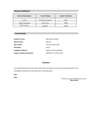 Educational Qualification:
Name of Examination Year of Passing Board / University
B. Com Burdwan University 2011
Higher Secondary W.B.C.H.S.E. 2008
Matriculation W.B.B.S.E. 2006
Personal Details:
Husband’s Name Deb Gopal Goswami
Marital Status Married
Date of Birth 19th day of May 1990
Nationality Indian
Language Proficiency English,Hindi and Bengali
Passport Number & Expiration P6093318 – 23rd Nov 2026
Declaration
I do hereby declare the all the above-mentioned information are true and complete to the best of my
knowledge and belief and nothing has been concealed herein.
Date
Place:
(Riya Routh)
 