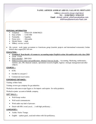 NAME :AHMED ASHRAF ABD EL SALAM EL HEFNAWY
Address :alexandria abuqer elgof street
Tel . : 01006788221 / 035621329
Email: ahmed_ashraf_elhefnawy@yahoo.com
Ahefnawy@americana-food.com
PERSONAL INFORMATION
 Telephone : 035621329 /01006788221
 Date of birth : 11/05/1988
 Nationality : Egyptian
 Home town : Alexandria
 Marital Status : single
 Military service: served
 My current work: junior accountant at Americana group (touristic projects and international restaurants) Jordan
branch since august,2012 till now
EDUCATION:-
 Graduated from faculty of commerce accounting major English section Alexandria university class 2010
 Grade : PASS
 Dates attended…2005-2010
 Subjects/courses taken and qualifications obtained from my faculty : Accounting, Marketing, mathematics,
statistics, law, HR, financial analysis, operational research,English, logistics strategic management and other
subjects.
COURCES :-
 ICDL
 Enrolled in cma part 2
 Commercial excel course.
EXPERIENCE OBTAINED:-
Training at blom bank.
Training at town gas company for gas industries
Worked as sales man at expo Egypt co. for imports and exports for safety products.
Worked as junior account at fathalla company.
SOFT SKILLS :-
 Well Group worker.
 Well social communicator.
 Work under any kind of pressure .
 Deals with MS ( word ,excel,… ) with high proficiency .
LANGUAGES:-
 Arabic- Native Tounge.
 English – spoken good , read and written with fair proficiency.
 