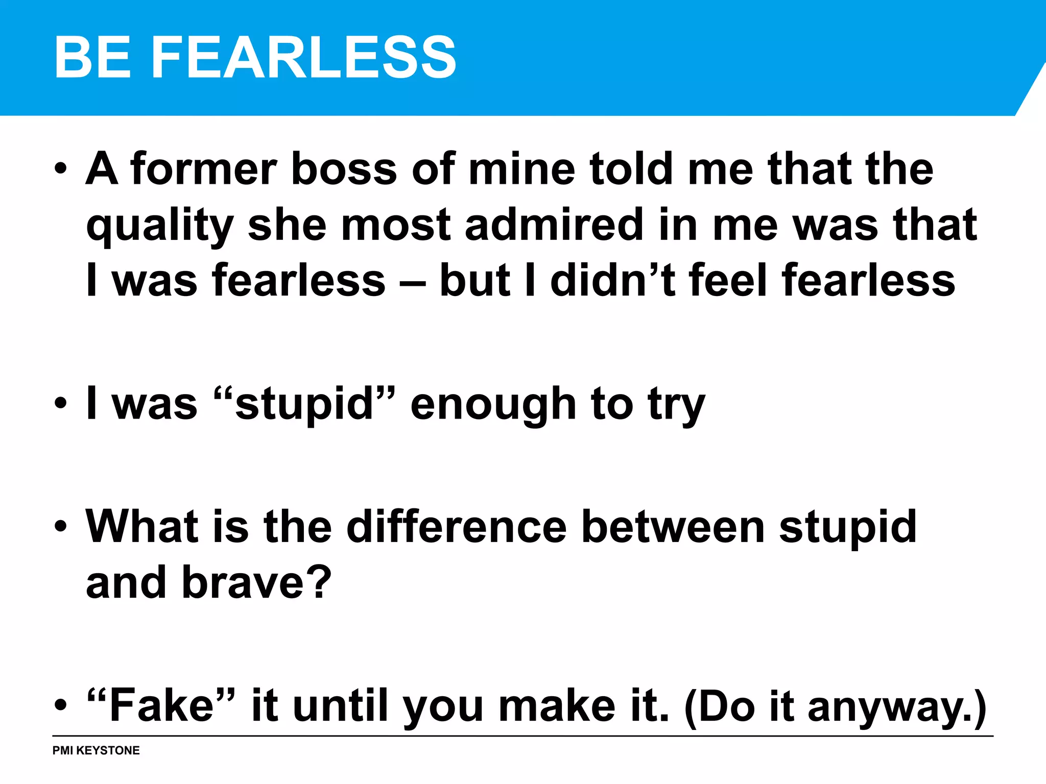 PMI KEYSTONE
• A former boss of mine told me that the
quality she most admired in me was that
I was fearless – but I didn’t feel fearless
• I was “stupid” enough to try
• What is the difference between stupid
and brave?
• “Fake” it until you make it. (Do it anyway.)
BE FEARLESS
 