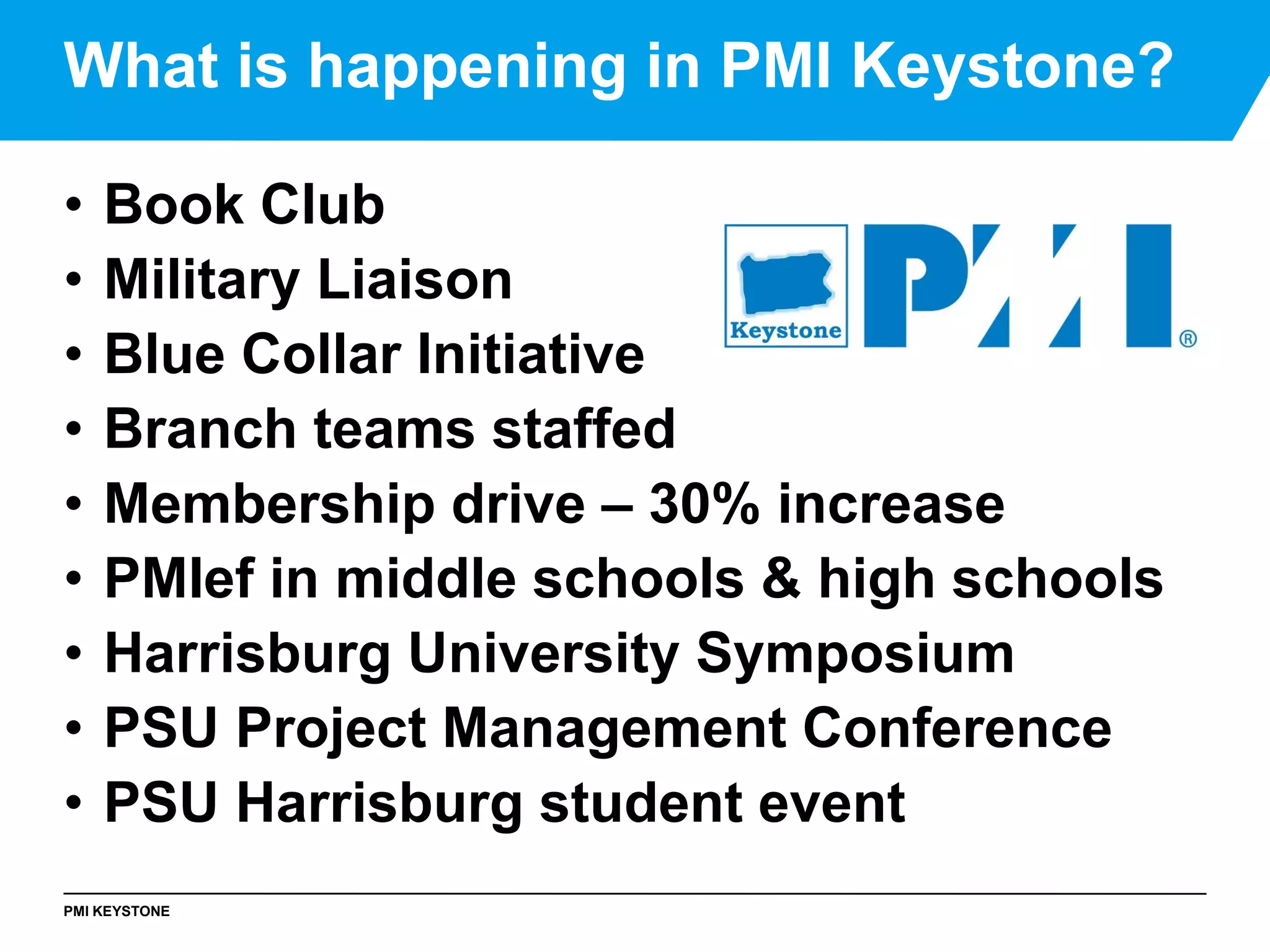 PMI KEYSTONE
• Book Club
• Military Liaison
• Blue Collar Initiative
• Branch teams staffed
• Membership drive – 30% increase
• PMIef in middle schools & high schools
• Harrisburg University Symposium
• PSU Project Management Conference
• PSU Harrisburg student event
What is happening in PMI Keystone?
 