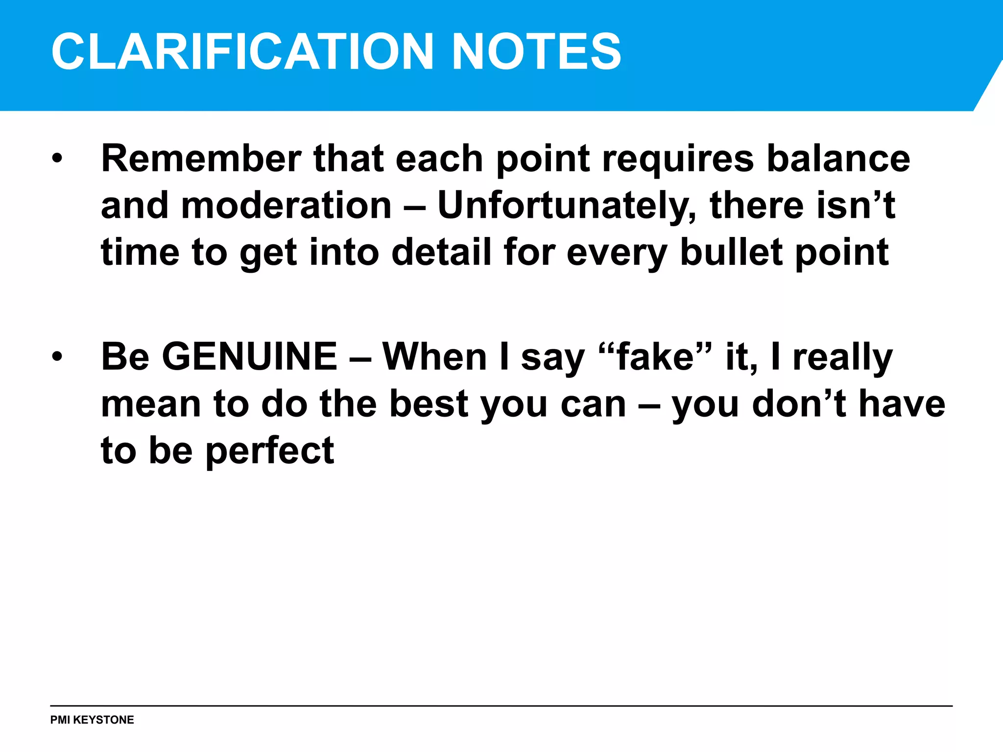 PMI KEYSTONE
• Remember that each point requires balance
and moderation – Unfortunately, there isn’t
time to get into detail for every bullet point
• Be GENUINE – When I say “fake” it, I really
mean to do the best you can – you don’t have
to be perfect
CLARIFICATION NOTES
 
