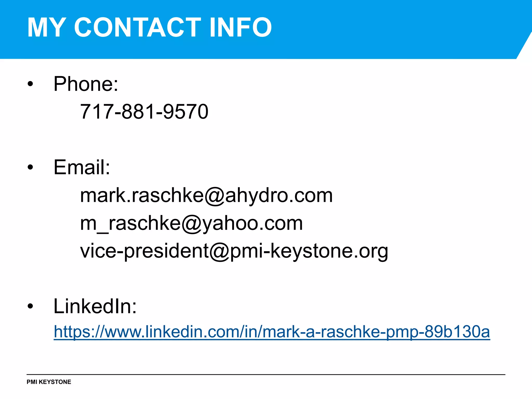 PMI KEYSTONE
• Phone:
717-881-9570
• Email:
mark.raschke@ahydro.com
m_raschke@yahoo.com
vice-president@pmi-keystone.org
• LinkedIn:
https://www.linkedin.com/in/mark-a-raschke-pmp-89b130a
MY CONTACT INFO
 