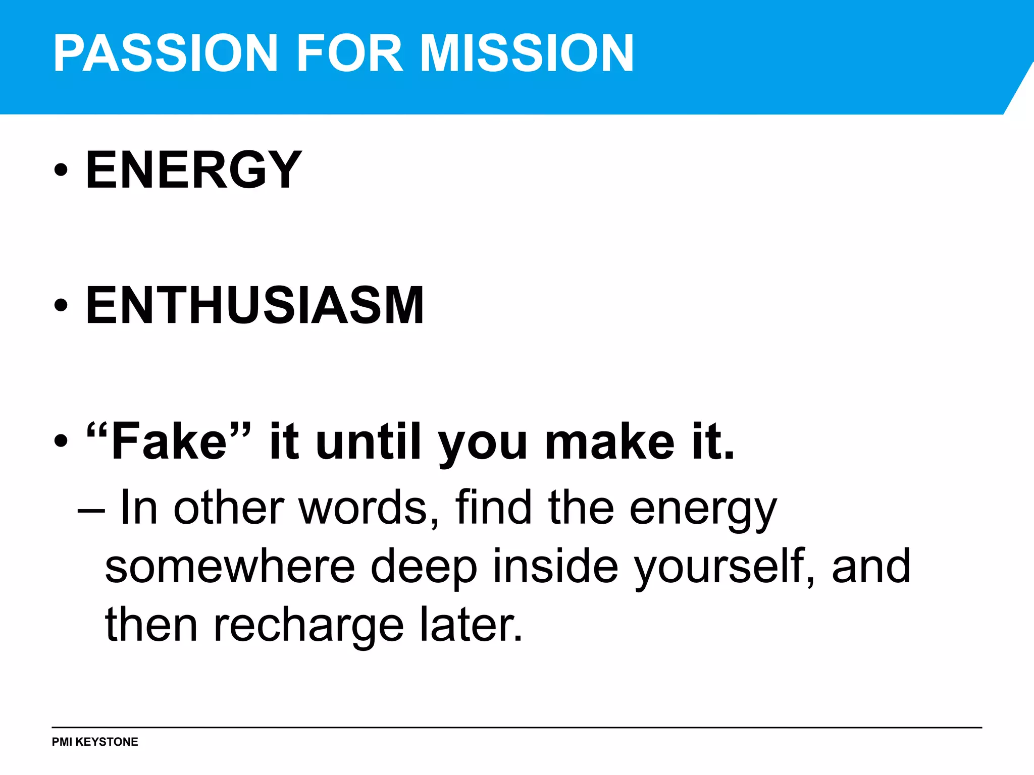 PMI KEYSTONE
• ENERGY
• ENTHUSIASM
• “Fake” it until you make it.
– In other words, find the energy
somewhere deep inside yourself, and
then recharge later.
PASSION FOR MISSION
 