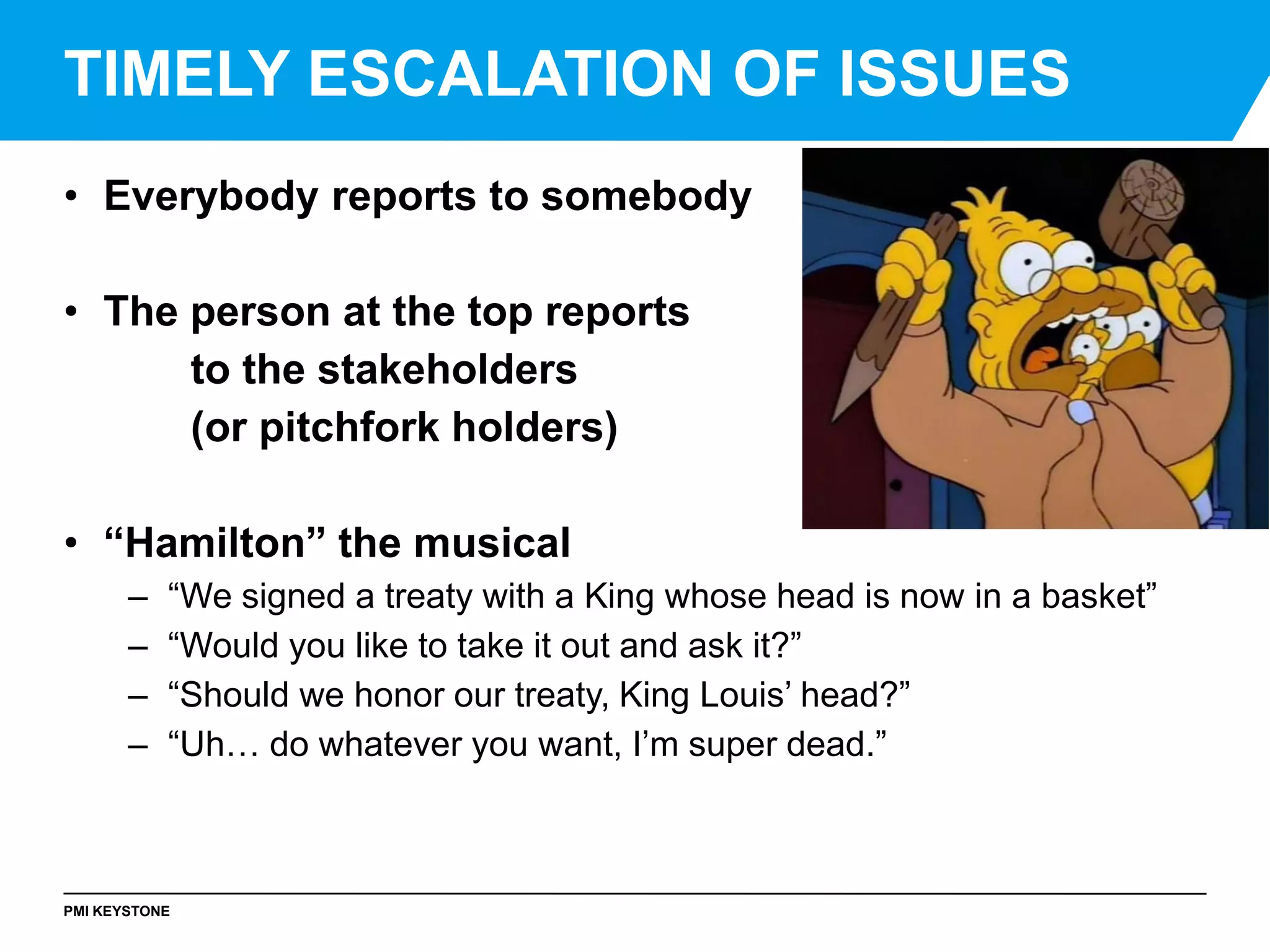 PMI KEYSTONE
• Everybody reports to somebody
• The person at the top reports
to the stakeholders
(or pitchfork holders)
• “Hamilton” the musical
– “We signed a treaty with a King whose head is now in a basket”
– “Would you like to take it out and ask it?”
– “Should we honor our treaty, King Louis’ head?”
– “Uh… do whatever you want, I’m super dead.”
TIMELY ESCALATION OF ISSUES
 