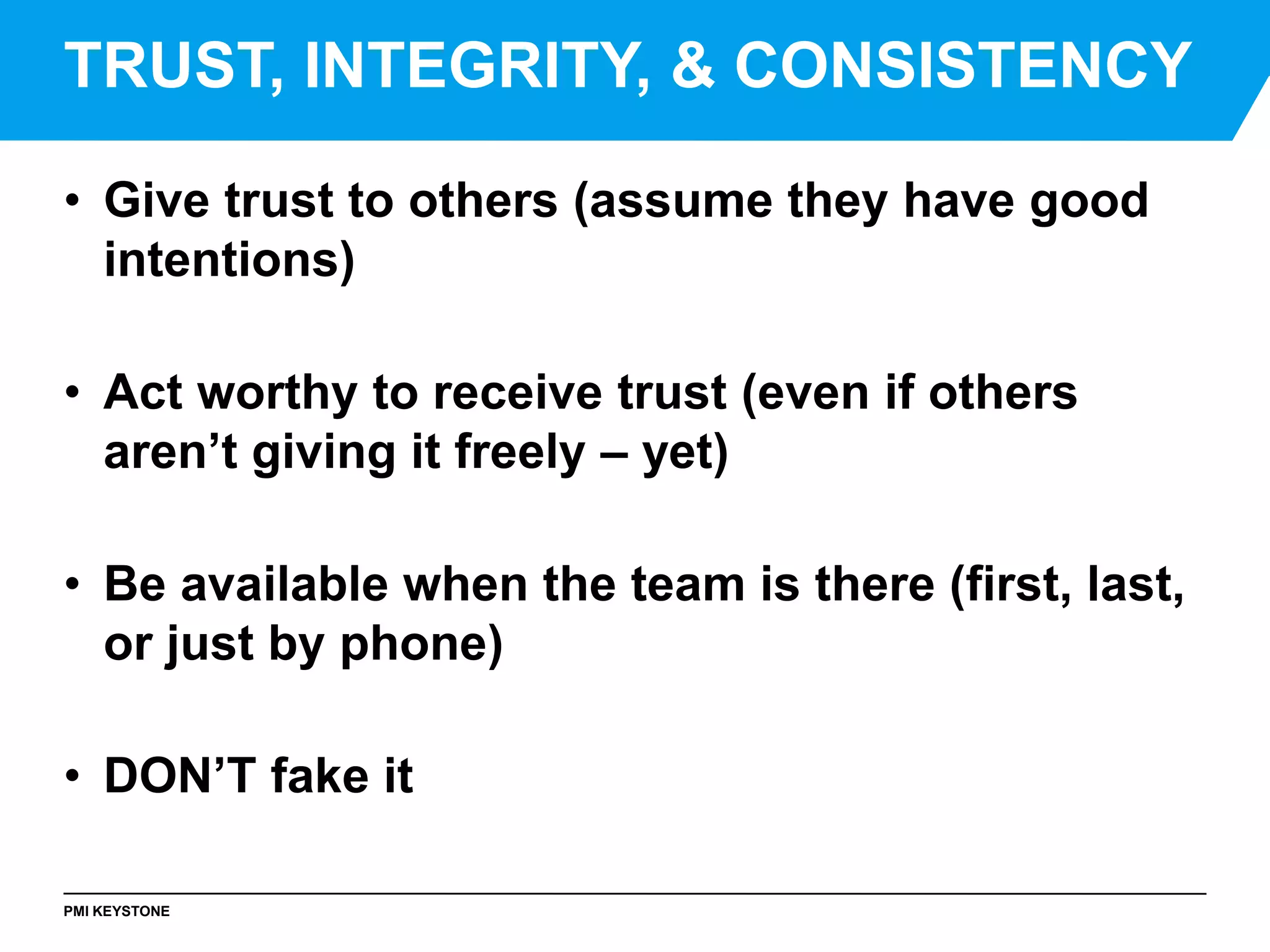 PMI KEYSTONE
• Give trust to others (assume they have good
intentions)
• Act worthy to receive trust (even if others
aren’t giving it freely – yet)
• Be available when the team is there (first, last,
or just by phone)
• DON’T fake it
TRUST, INTEGRITY, & CONSISTENCY
 