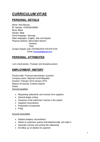 1
CURRICULUM VITAE
PERSONAL DETAILS
Name: Nico Mucare
ID. Number: 9104226166081
Race: Black
Gender: Male
Home language: Xitsonga
Other languages: English, Zulu and Sepedi
Physical address: 282 Ecaleni Section
Tembisa
1632
Contact Details: Cell: 079 608 6070/ 079 975 5120
Email: nmucare@gmail.com
PERSONAL ATTRIBUTES
I am a hard-worker, Punctual and discipline person
EMPLOYMENT HISTORY
Position held: Financial administrator (Learner)
Company name: National Credit Regulator
Duration: February 2015-January 2016
Reason for leaving: Contract expired
Duties:
Account payables
 Requesting statements and invoices from suppliers
 General ledger coding
 Capturing of the authorised invoices in the system
 Suppliers reconciliation
 Preparation of payments
 Filing
Account receivables
 Debtors analysis/ reconciliation
 Attend to customers queries both telephonically and walk-in
 Generate invoices and printout the statements
 Do follow up on debtors for payment
 