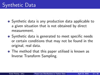 Synthetic Data
Synthetic data is any production data applicable to
a given situation that is not obtained by direct
measurement.
Synthetic data is generated to meet speciﬁc needs
or certain conditions that may not be found in the
original, real data.
The method that this paper utilised is known as
Inverse Transform Sampling.
Conor Feeney (UL) Power-Law Distributions in Twitter Data April 15, 2016 12 / 20
 