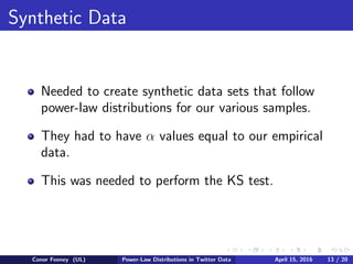 Synthetic Data
Needed to create synthetic data sets that follow
power-law distributions for our various samples.
They had to have α values equal to our empirical
data.
This was needed to perform the KS test.
Conor Feeney (UL) Power-Law Distributions in Twitter Data April 15, 2016 13 / 20
 