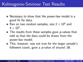 Kolmogorov-Smirnov Test Results
Necessary to show that the power-law model is a
good ﬁt for data.
Ran on two random samples, size 2 × 104
and
4 × 104
.
The results from these samples gave p-values that
told us that the data could be drawn from the
power-law model.
This, however, was not true for the larger sample’s
followers count, gave a p-value of around .08.
Conor Feeney (UL) Power-Law Distributions in Twitter Data April 15, 2016 14 / 20
 