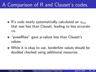 A Comparison of R and Clauset’s codes.
R’s code nearly systematically calculated an xmin
that was less than Clauset, leading to less accurate
αs.
“poweRlaw” gave p-values less than Clauset’s
values.
While it is okay to use, borderline values should be
doubled checked using additional resources.
Conor Feeney (UL) Power-Law Distributions in Twitter Data April 15, 2016 16 / 20
 