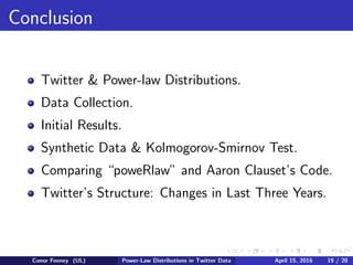 Conclusion
Twitter & Power-law Distributions.
Data Collection.
Initial Results.
Synthetic Data & Kolmogorov-Smirnov Test.
Comparing “poweRlaw” and Aaron Clauset’s Code.
Twitter’s Structure: Changes in Last Three Years.
Conor Feeney (UL) Power-Law Distributions in Twitter Data April 15, 2016 19 / 20
 