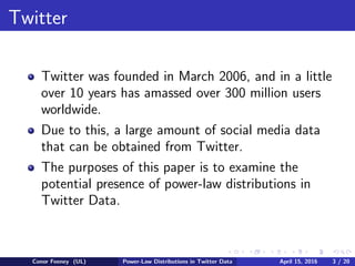 Twitter
Twitter was founded in March 2006, and in a little
over 10 years has amassed over 300 million users
worldwide.
Due to this, a large amount of social media data
that can be obtained from Twitter.
The purposes of this paper is to examine the
potential presence of power-law distributions in
Twitter Data.
Conor Feeney (UL) Power-Law Distributions in Twitter Data April 15, 2016 3 / 20
 