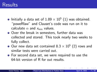 Results
Initially a data set of 1.89 × 105
(1) was obtained.
“poweRlaw” and Clauset’s code was run on it to
calculate α and xmin values.
Over the break in semesters, further data was
collected and stored. This took nearly two weeks to
fully collect.
Our new data set contained 8.3 × 105
(2) rows and
similar tests were carried out.
For second data set, we were required to use the
64-bit version of R for out results.
Conor Feeney (UL) Power-Law Distributions in Twitter Data April 15, 2016 7 / 20
 