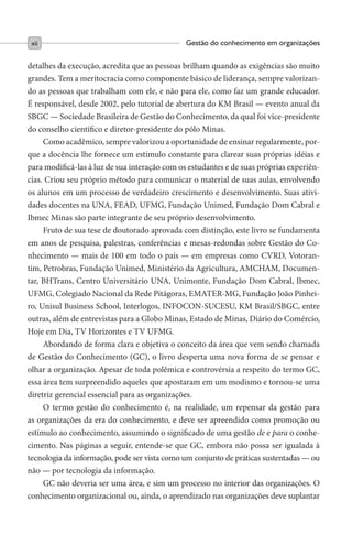 Gestão do conhecimento em organizaçõesxii
detalhes da execução, acredita que as pessoas brilham quando as exigências são muito
grandes. Tem a meritocracia como componente básico de liderança, sempre valorizan-
do as pessoas que trabalham com ele, e não para ele, como faz um grande educador.
É responsável, desde 2002, pelo tutorial de abertura do KM Brasil — evento anual da
SBGC — Sociedade Brasileira de Gestão do Conhecimento, da qual foi vice-presidente
do conselho científico e diretor-presidente do pólo Minas.
Como acadêmico, sempre valorizou a oportunidade de ensinar regularmente, por-
que a docência lhe fornece um estímulo constante para clarear suas próprias idéias e
para modificá-las à luz de sua interação com os estudantes e de suas próprias experiên-
cias. Criou seu próprio método para comunicar o material de suas aulas, envolvendo
os alunos em um processo de verdadeiro crescimento e desenvolvimento. Suas ativi-
dades docentes na UNA, FEAD, UFMG, Fundação Unimed, Fundação Dom Cabral e
Ibmec Minas são parte integrante de seu próprio desenvolvimento.
Fruto de sua tese de doutorado aprovada com distinção, este livro se fundamenta
em anos de pesquisa, palestras, conferências e mesas-redondas sobre Gestão do Co-
nhecimento — mais de 100 em todo o país — em empresas como CVRD, Votoran-
tim, Petrobras, Fundação Unimed, Ministério da Agricultura, AMCHAM, Documen-
tar, BHTrans, Centro Universitário UNA, Unimonte, Fundação Dom Cabral, Ibmec,
UFMG, Colegiado Nacional da Rede Pitágoras, EMATER-MG, Fundação João Pinhei-
ro, Unisul Business School, Interlogos, INFOCON-SUCESU, KM Brasil/SBGC, entre
outras, além de entrevistas para a Globo Minas, Estado de Minas, Diário do Comércio,
Hoje em Dia, TV Horizontes e TV UFMG.
Abordando de forma clara e objetiva o conceito da área que vem sendo chamada
de Gestão do Conhecimento (GC), o livro desperta uma nova forma de se pensar e
olhar a organização. Apesar de toda polêmica e controvérsia a respeito do termo GC,
essa área tem surpreendido aqueles que apostaram em um modismo e tornou-se uma
diretriz gerencial essencial para as organizações.
O termo gestão do conhecimento é, na realidade, um repensar da gestão para
as organizações da era do conhecimento, e deve ser apreendido como promoção ou
estímulo ao conhecimento, assumindo o significado de uma gestão de e para o conhe-
cimento. Nas páginas a seguir, entende-se que GC, embora não possa ser igualada à
tecnologia da informação, pode ser vista como um conjunto de práticas sustentadas — ou
não — por tecnologia da informação.
GC não deveria ser uma área, e sim um processo no interior das organizações. O
conhecimento organizacional ou, ainda, o aprendizado nas organizações deve suplantar
 