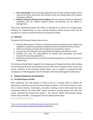 Page 2
3. Poor Data Quality. Some consuming applications do not have sufficient quality control
measures to ensure correctness and accuracy in their own identity data, which impacts
correlation to MVI EIs.
4. Deficient Enterprise Identity Fraud Handling. MVI has identity theft/fraud notification
capabilities, but VA’s incident response policies and processes do not address or
leverage them.
These issues significantly hamper VA’s efforts to leverage EIs in pursuit of its strategic goals,
including the implementation of other planned Enterprise Shared Services (ESS) and the
transition to a service-oriented VA Enterprise Architecture (VA EA).
1.2 Approach
The goals of this Enterprise Design Pattern are to:
 Help the IAM program in efforts to continuously improve existing services, deploy new
capabilities, and promote productive adoption and use of enterprise identity services.
 Define terminology associated with managing and using Veteran records.
 Increase rates of compliance with requirements to integrate with MVI and use EIs.
 Establish core roles and responsibilities for identity data stewardship and quality
assurance in consuming applications.
 Outline basic requirements to use MVI for reporting suspected or confirmed incidents of
identity fraud.
This Enterprise Design Pattern supports the strategic goals of integrating Veteran data, building
and maintaining the VA EA, and providing Veterans with more transparent access to their own
records. Elements of this Enterprise Design Pattern may be applied to upcoming VA ESS,
including future ADS designated under the Enterprise Information Management (EIM) policy.3
2 CURRENT CAPABILITIES AND LIMITATIONS
2.1 The IAM Program and MVI
OI&T established VA’s IAM program in 2010 as part of a strategic effort to address the
Department’s persistent security and service delivery problems. Since VA has records on more
than 22 million Veterans, beneficiaries, and others, building a new EI ADS would have been
prohibitively difficult and costly. OI&T instead selected an existing identity data store that
closely resembled the desired final product – the Veterans Health Administration Master
Patient Index (VHA MPI) – and adapted it into VA’s ADS for identity data.
3
Refer to VA Memorandum: VA Identity Management Policy (VAIQ 7011145)
http://vaww.iam.va.gov/docs/IdentityManagementPolicyMemo.pdf
 