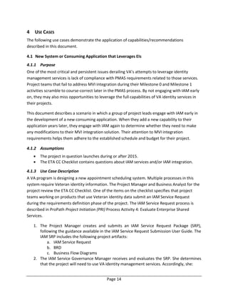 Page 14
4 USE CASES
The following use cases demonstrate the application of capabilities/recommendations
described in this document.
4.1 New System or Consuming Application that Leverages EIs
4.1.1 Purpose
One of the most critical and persistent issues derailing VA’s attempts to leverage identity
management services is lack of compliance with PMAS requirements related to those services.
Project teams that fail to address MVI integration during their Milestone 0 and Milestone 1
activities scramble to course-correct later in the PMAS process. By not engaging with IAM early
on, they may also miss opportunities to leverage the full capabilities of VA identity services in
their projects.
This document describes a scenario in which a group of project leads engage with IAM early in
the development of a new consuming application. When they add a new capability to their
application years later, they engage with IAM again to determine whether they need to make
any modifications to their MVI integration solution. Their attention to MVI integration
requirements helps them adhere to the established schedule and budget for their project.
4.1.2 Assumptions
 The project in question launches during or after 2015.
 The ETA CC Checklist contains questions about IAM services and/or IAM integration.
4.1.3 Use Case Description
A VA program is designing a new appointment scheduling system. Multiple processes in this
system require Veteran identity information. The Project Manager and Business Analyst for the
project review the ETA CC Checklist. One of the items on the checklist specifies that project
teams working on products that use Veteran identity data submit an IAM Service Request
during the requirements definition phase of the project. The IAM Service Request process is
described in ProPath Project Initiation (PRI) Process Activity 4: Evaluate Enterprise Shared
Services.
1. The Project Manager creates and submits an IAM Service Request Package (SRP),
following the guidance available in the IAM Service Request Submission User Guide. The
IAM SRP includes the following project artifacts:
a. IAM Service Request
b. BRD
c. Business Flow Diagrams
2. The IAM Service Governance Manager receives and evaluates the SRP. She determines
that the project will need to use VA identity management services. Accordingly, she:
 