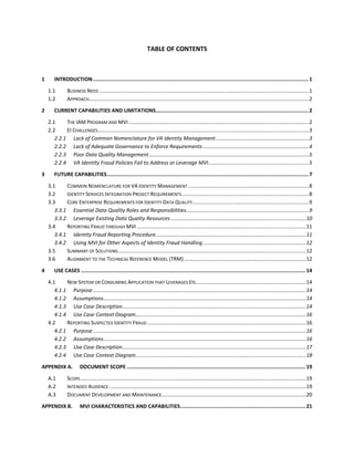 TABLE OF CONTENTS
1 INTRODUCTION.............................................................................................................................................1
1.1 BUSINESS NEED ................................................................................................................................................1
1.2 APPROACH.......................................................................................................................................................2
2 CURRENT CAPABILITIES AND LIMITATIONS....................................................................................................2
2.1 THE IAM PROGRAM AND MVI............................................................................................................................2
2.2 EI CHALLENGES.................................................................................................................................................3
2.2.1 Lack of Common Nomenclature for VA Identity Management................................................................3
2.2.2 Lack of Adequate Governance to Enforce Requirements.........................................................................4
2.2.3 Poor Data Quality Management..............................................................................................................5
2.2.4 VA Identity Fraud Policies Fail to Address or Leverage MVI.....................................................................5
3 FUTURE CAPABILITIES....................................................................................................................................7
3.1 COMMON NOMENCLATURE FOR VA IDENTITY MANAGEMENT ...................................................................................8
3.2 IDENTITY SERVICES INTEGRATION PROJECT REQUIREMENTS .......................................................................................8
3.3 CORE ENTERPRISE REQUIREMENTS FOR IDENTITY DATA QUALITY................................................................................9
3.3.1 Essential Data Quality Roles and Responsibilities....................................................................................9
3.3.2 Leverage Existing Data Quality Resources.............................................................................................10
3.4 REPORTING FRAUD THROUGH MVI ....................................................................................................................11
3.4.1 Identity Fraud Reporting Procedure.......................................................................................................11
3.4.2 Using MVI for Other Aspects of Identity Fraud Handling.......................................................................12
3.5 SUMMARY OF SOLUTIONS.................................................................................................................................12
3.6 ALIGNMENT TO THE TECHNICAL REFERENCE MODEL (TRM)....................................................................................12
4 USE CASES ...................................................................................................................................................14
4.1 NEW SYSTEM OR CONSUMING APPLICATION THAT LEVERAGES EIS............................................................................14
4.1.1 Purpose ..................................................................................................................................................14
4.1.2 Assumptions...........................................................................................................................................14
4.1.3 Use Case Description..............................................................................................................................14
4.1.4 Use Case Context Diagram.....................................................................................................................16
4.2 REPORTING SUSPECTED IDENTITY FRAUD .............................................................................................................16
4.2.1 Purpose ..................................................................................................................................................16
4.2.2 Assumptions...........................................................................................................................................16
4.2.3 Use Case Description..............................................................................................................................17
4.2.4 Use Case Context Diagram.....................................................................................................................18
APPENDIX A. DOCUMENT SCOPE .....................................................................................................................19
A.1 SCOPE...........................................................................................................................................................19
A.2 INTENDED AUDIENCE .......................................................................................................................................19
A.3 DOCUMENT DEVELOPMENT AND MAINTENANCE...................................................................................................20
APPENDIX B. MVI CHARACTERISTICS AND CAPABILITIES..................................................................................21
 