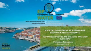 WATER INNOVATION: BRIDGING GAPS,
CREATING OPPORTUNITIES
27 AND 28 SEPTEMBER 2017
ALFÂNDEGA PORTO CONGRESS CENTRE
SOCIETAL ENGAGEMENT AS A DRIVER FOR
INNOVATION AND GOVERNANCE
HOW MODERN UTILITIES ARE ENGAGING WITH THEIR
CUSTOMERS
FREDERICO FERNANDES
ÁGUAS DO PORTO
 