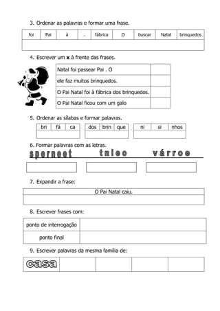 3. Ordenar as palavras e formar uma frase.
foi Pai à . fábrica O buscar Natal brinquedos
4. Escrever um x à frente das frases.
Natal foi passear Pai . O
ele faz muitos brinquedos.
O Pai Natal foi à fábrica dos brinquedos.
O Pai Natal ficou com um galo
5. Ordenar as sílabas e formar palavras.
6. Formar palavras com as letras.
7. Expandir a frase:
O Pai Natal caiu.
8. Escrever frases com:
ponto de interrogação
ponto final
9. Escrever palavras da mesma família de:
bri fá ca dos brin que ni si nhos
 