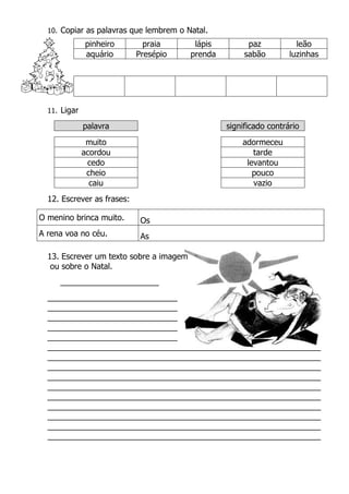 10. Copiar as palavras que lembrem o Natal.
pinheiro praia lápis paz leão
aquário Presépio prenda sabão luzinhas
11. Ligar
palavra significado contrário
muito adormeceu
acordou tarde
cedo levantou
cheio pouco
caiu vazio
12. Escrever as frases:
O menino brinca muito. Os
A rena voa no céu. As
13. Escrever um texto sobre a imagem
ou sobre o Natal.
______________________
_____________________________
_____________________________
_____________________________
_____________________________
_____________________________
_____________________________________________________________
_____________________________________________________________
_____________________________________________________________
_____________________________________________________________
_____________________________________________________________
_____________________________________________________________
_____________________________________________________________
_____________________________________________________________
_____________________________________________________________
_____________________________________________________________
 