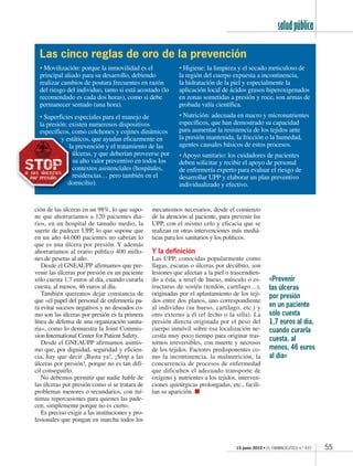 15 junio 2010 • EL FARMACÉUTICO n.º 437
saludpública
55
ción de las úlceras en un 98%, lo que supo-
ne que ahorraríamos a 120 pacientes dia-
rios, en un hospital de tamaño medio, la
suerte de padecer UPP, lo que supone que
en un año 44.000 pacientes no sabrían lo
que es una úlcera por presión. Y además
ahorraríamos al erario público 400 millo-
nes de pesetas al año.
Desde el GNEAUPP afirmamos que pre-
venir las úlceras por presión en un paciente
sólo cuesta 1,7 euros al día, cuando curarla
cuesta, al menos, 46 euros al día.
También queremos dejar constancia de
que «el papel del personal de enfermería pa-
ra evitar sucesos negativos y no deseados co-
mo son las úlceras por presión es la primera
línea de defensa de una organización sanita-
ria», como lo demuestra la Joint Commis-
sion International Center for Patient Safety.
Desde el GNEAUPP afirmamos asimis-
mo que, por dignidad, seguridad y eficien-
cia, hay que decir ¡Basta ya!, ¡Stop a las
úlceras por presión!, porque no es tan difí-
cil conseguirlo.
No debemos permitir que nadie hable de
las úlceras por presión como si se tratara de
problemas menores o secundarios, con mí-
nimas repercusiones para quienes las pade-
cen, simplemente porque no es cierto.
Es preciso exigir a las instituciones y pro-
fesionales que pongan en marcha todos los
mecanismos necesarios, desde el comienzo
de la atención al paciente, para prevenir las
UPP, con el mismo celo y eficacia que se
realizan en otras intervenciones más mediá-
ticas para los sanitarios y los políticos.
Y la definición
Las UPP, conocidas popularmente como
llagas, escaras o úlceras por decúbito, son
lesiones que afectan a la piel o trascendien-
do a ésta, a nivel de hueso, músculo o es-
tructuras de sostén (tendón, cartílago…),
originadas por el aplastamiento de los teji-
dos entre dos planos, uno correspondiente
al individuo (su hueso, cartílago, etc.) y
otro externo a él (el lecho o la silla). La
presión directa originada por el peso del
cuerpo inmóvil sobre esa localización ne-
cesita muy poco tiempo para originar tras-
tornos irreversibles, con muerte y necrosis
de los tejidos. Factores predisponentes co-
mo la incontinencia, la malnutrición, la
concurrencia de procesos de enfermedad
que dificulten el adecuado transporte de
oxígeno y nutrientes a los tejidos, interven-
ciones quirúrgicas prolongadas, etc., facili-
tan su aparición. ᭿
«Prevenir
las úlceras
por presión
en un paciente
sólo cuesta
1,7 euros al día,
cuando curarla
cuesta, al
menos, 46 euros
al día»
• Movilización: porque la inmovilidad es el
principal aliado para su desarrollo, debiendo
realizar cambios de postura frecuentes en razón
del riesgo del individuo, tanto si está acostado (lo
recomendado es cada dos horas), como si debe
permanecer sentado (una hora).
• Superficies especiales para el manejo de
la presión: existen numerosos dispositivos
específicos, como colchones y cojines dinámicos
y estáticos, que ayudan eficazmente en
la prevención y el tratamiento de las
úlceras, y que deberían proveerse por
su alto valor preventivo en todos los
contextos asistenciales (hospitales,
residencias… pero también en el
domicilio).
• Higiene: la limpieza y el secado meticuloso de
la región del cuerpo expuesta a incontinencia,
la hidratación de la piel y especialmente la
aplicación local de ácidos grasos hiperoxigenados
en zonas sometidas a presión y roce, son armas de
probada valía científica.
• Nutrición: adecuada en macro y micronutrientes
específicos, que han demostrado su capacidad
para aumentar la resistencia de los tejidos ante
la presión mantenida, la fricción o la humedad,
agentes causales básicos de estos procesos.
• Apoyo sanitario: los cuidadores de pacientes
deben solicitar y recibir el apoyo de personal
de enfermería experto para evaluar el riesgo de
desarrollar UPP y elaborar un plan preventivo
individualizado y efectivo.
Las cinco reglas de oro de la prevención
yy está
la
úúú
sss
ccc
rr
do
EF437 SALUDPUBLICA.indd 55EF437 SALUDPUBLICA.indd 55 17/06/10 17:2717/06/10 17:27
 