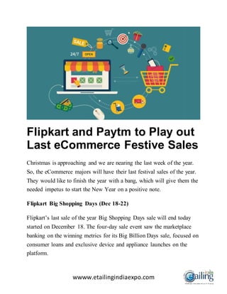 wwww.etailingindiaexpo.com
Flipkart and Paytm to Play out
Last eCommerce Festive Sales
Christmas is approaching and we are nearing the last week of the year.
So, the eCommerce majors will have their last festival sales of the year.
They would like to finish the year with a bang, which will give them the
needed impetus to start the New Year on a positive note.
Flipkart Big Shopping Days (Dec 18-22)
Flipkart’s last sale of the year Big Shopping Days sale will end today
started on December 18. The four-day sale event saw the marketplace
banking on the winning metrics for its Big Billion Days sale, focused on
consumer loans and exclusive device and appliance launches on the
platform.
 