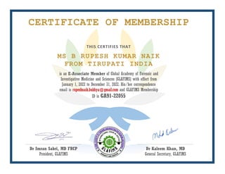 CERTIFICATE OF MEMBERSHIP
THIS CERTIFIES THAT
MS B RUPESH KUMAR NAIK
FROM TIRUPATI INDIA
is an E-Associate Member of Global Academy of Forensic and
Investigative Medicine and Sciences [GLAFIMS] with effect from
January 1, 2022 to December 31, 2022. His/her correspondence
email is rupeshnaik.bukkya@gmail.com and GLAFIMS Membership
ID is GA91-22055
Dr Imran Sabri, MD FRCP
President, GLAFIMS
Dr Kaleem Khan, MD
General Secretary, GLAFIMS
 