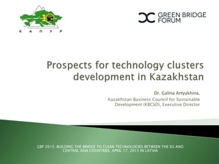 GBF 2015: BUILDING THE BRIDGE TO CLEAN TECHNOLOGIES BETWEEN THE EU AND
CENTRAL ASIA COUNTRIES, APRIL 17, 2015 IN LATVIA
Dr. Galina Artyukhina,
Kazakhstan Business Council for Sustainable
Development (KBCSD), Executive Director
 