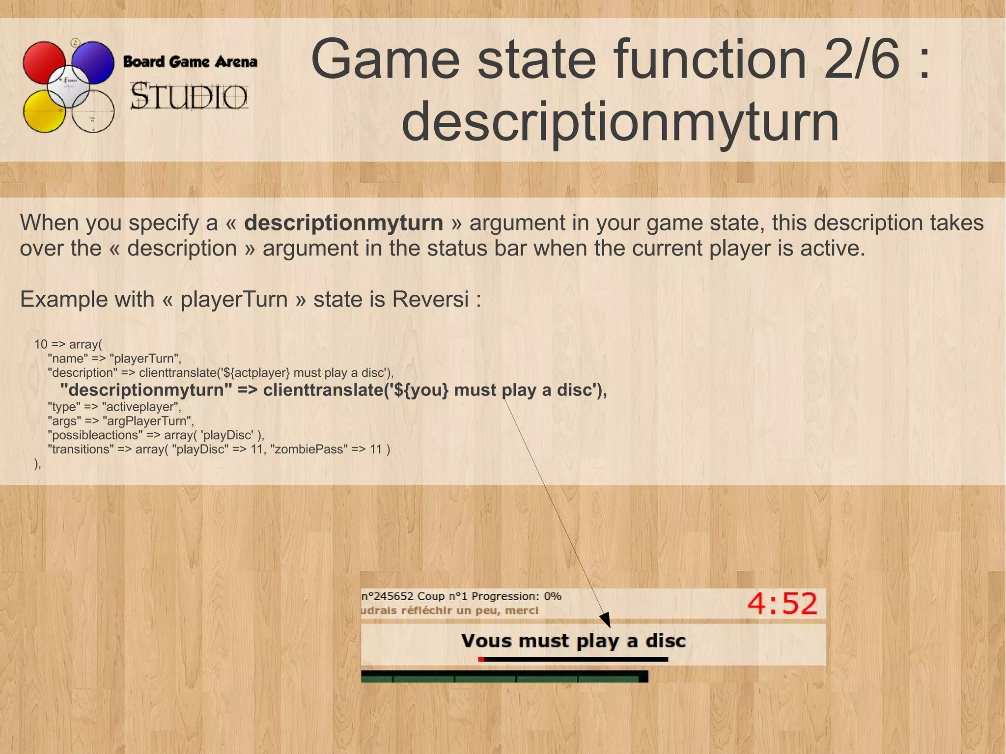 Game state function 2/6 :
                                                       descriptionmyturn
When you specify a « descriptionmyturn » argument in your game state, this description takes
over the « description » argument in the status bar when the current player is active.

Example with « playerTurn » state is Reversi :
 10 => array(
   "name" => "playerTurn",
   "description" => clienttranslate('${actplayer} must play a disc'),
        "descriptionmyturn" => clienttranslate('${you} must play a disc'),
      "type" => "activeplayer",
      "args" => "argPlayerTurn",
      "possibleactions" => array( 'playDisc' ),
      "transitions" => array( "playDisc" => 11, "zombiePass" => 11 )
 ),
 