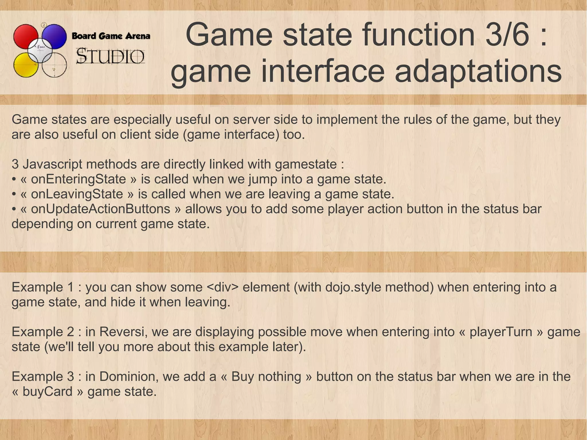 Game state function 3/6 :
                          game interface adaptations
Game states are especially useful on server side to implement the rules of the game, but they
are also useful on client side (game interface) too.

3 Javascript methods are directly linked with gamestate :
● « onEnteringState » is called when we jump into a game state.

● « onLeavingState » is called when we are leaving a game state.

● « onUpdateActionButtons » allows you to add some player action button in the status bar

depending on current game state.



Example 1 : you can show some <div> element (with dojo.style method) when entering into a
game state, and hide it when leaving.

Example 2 : in Reversi, we are displaying possible move when entering into « playerTurn » game
state (we'll tell you more about this example later).

Example 3 : in Dominion, we add a « Buy nothing » button on the status bar when we are in the
« buyCard » game state.
 