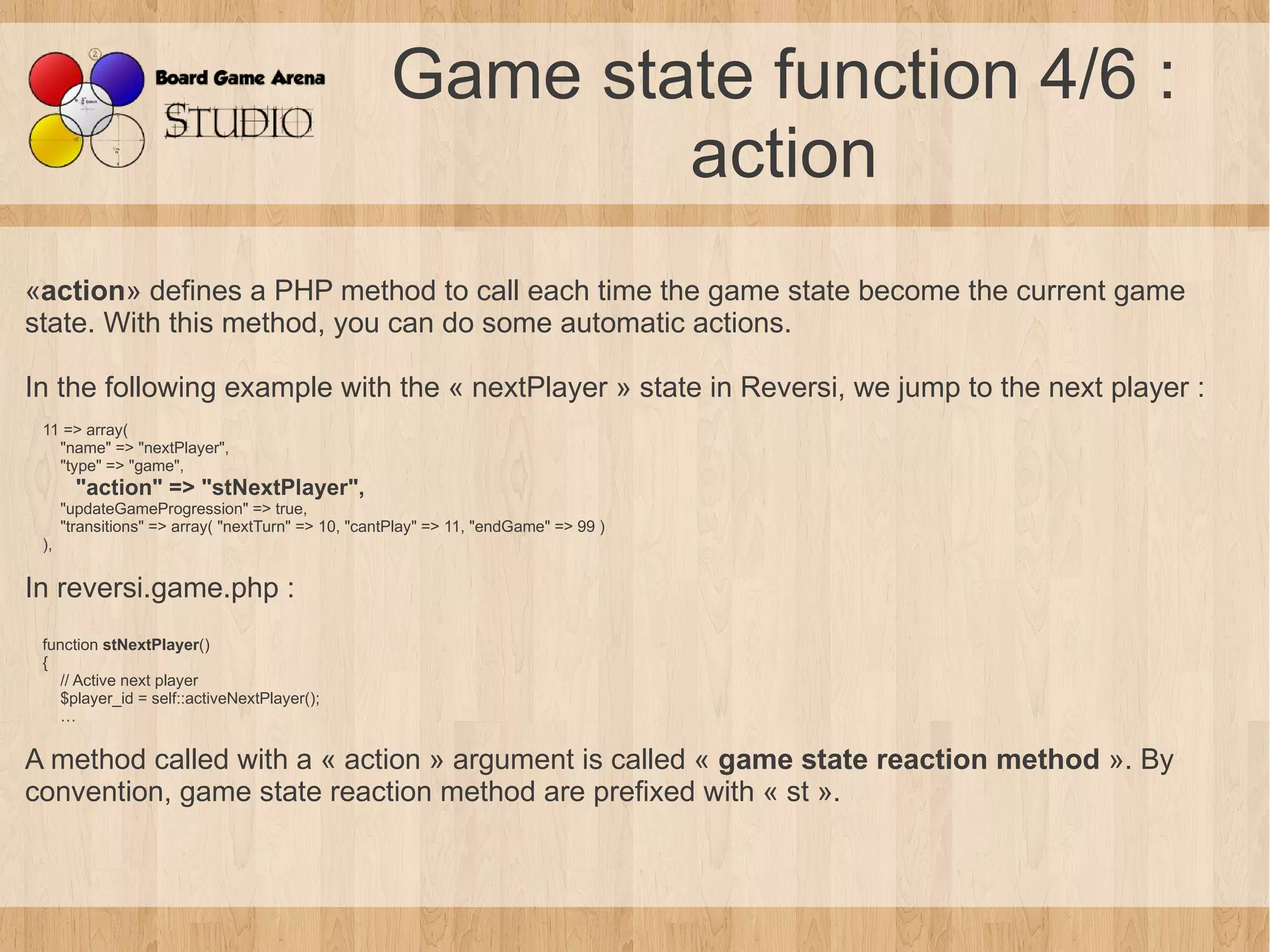 Game state function 4/6 :
                                                            action
«action» defines a PHP method to call each time the game state become the current game
state. With this method, you can do some automatic actions.

In the following example with the « nextPlayer » state in Reversi, we jump to the next player :
 11 => array(
   "name" => "nextPlayer",
   "type" => "game",
        "action" => "stNextPlayer",
      "updateGameProgression" => true,
      "transitions" => array( "nextTurn" => 10, "cantPlay" => 11, "endGame" => 99 )
 ),

In reversi.game.php :
 function stNextPlayer()
 {
    // Active next player
    $player_id = self::activeNextPlayer();
    …

A method called with a « action » argument is called « game state reaction method ». By
convention, game state reaction method are prefixed with « st ».
 