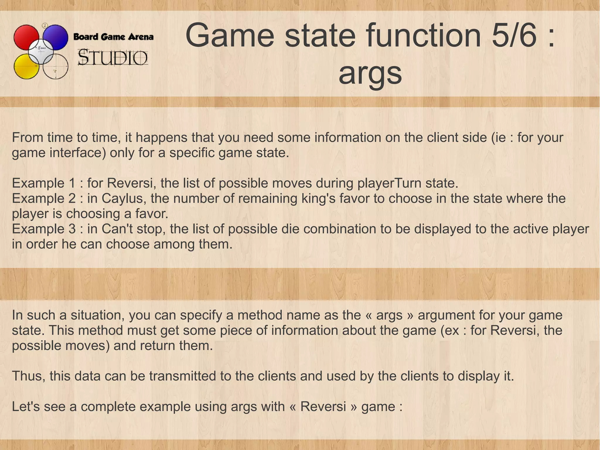 Game state function 5/6 :
                                       args
From time to time, it happens that you need some information on the client side (ie : for your
game interface) only for a specific game state.

Example 1 : for Reversi, the list of possible moves during playerTurn state.
Example 2 : in Caylus, the number of remaining king's favor to choose in the state where the
player is choosing a favor.
Example 3 : in Can't stop, the list of possible die combination to be displayed to the active player
in order he can choose among them.




In such a situation, you can specify a method name as the « args » argument for your game
state. This method must get some piece of information about the game (ex : for Reversi, the
possible moves) and return them.

Thus, this data can be transmitted to the clients and used by the clients to display it.

Let's see a complete example using args with « Reversi » game :
 