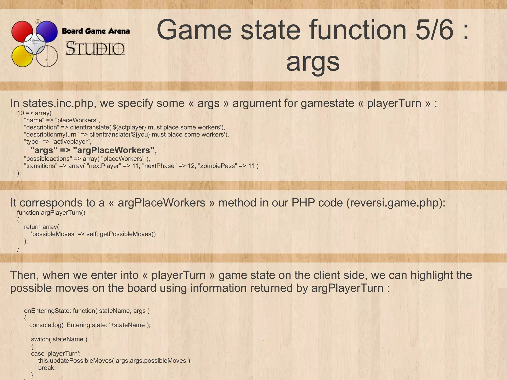 Game state function 5/6 :
                                                                args
In states.inc.php, we specify some « args » argument for gamestate « playerTurn » :
 10 => array(
   "name" => "placeWorkers",
   "description" => clienttranslate('${actplayer} must place some workers'),
   "descriptionmyturn" => clienttranslate('${you} must place some workers'),
   "type" => "activeplayer",
        "args" => "argPlaceWorkers",
      "possibleactions" => array( "placeWorkers" ),
      "transitions" => array( "nextPlayer" => 11, "nextPhase" => 12, "zombiePass" => 11 )
 ),



It corresponds to a « argPlaceWorkers » method in our PHP code (reversi.game.php):
 function argPlayerTurn()
 {
    return array(
       'possibleMoves' => self::getPossibleMoves()
    );
 }



Then, when we enter into « playerTurn » game state on the client side, we can highlight the
possible moves on the board using information returned by argPlayerTurn :
      onEnteringState: function( stateName, args )
      {
        console.log( 'Entering state: '+stateName );

        switch( stateName )
        {
        case 'playerTurn':
          this.updatePossibleMoves( args.args.possibleMoves );
          break;
        }
 