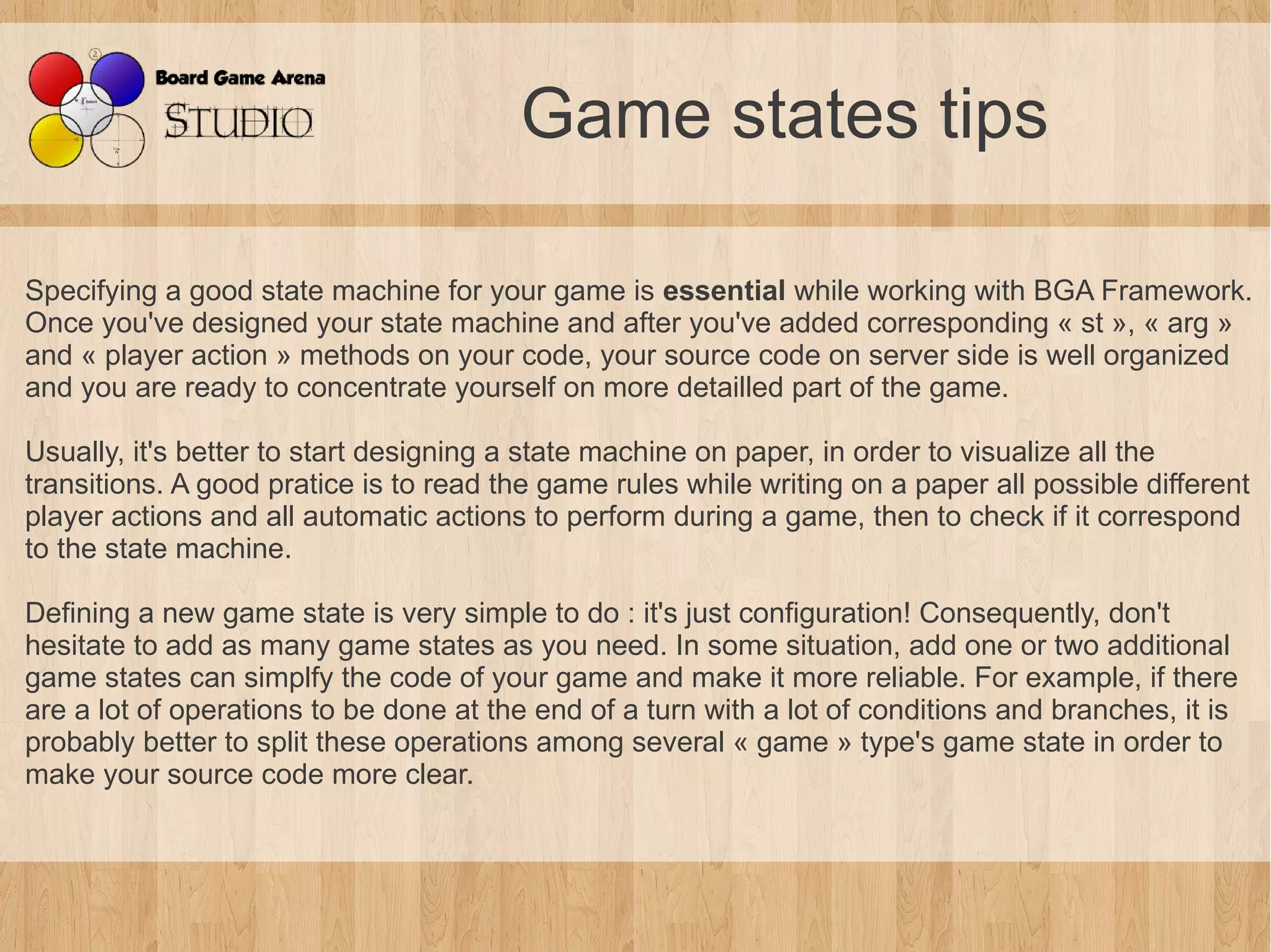 Game states tips

Specifying a good state machine for your game is essential while working with BGA Framework.
Once you've designed your state machine and after you've added corresponding « st », « arg »
and « player action » methods on your code, your source code on server side is well organized
and you are ready to concentrate yourself on more detailled part of the game.

Usually, it's better to start designing a state machine on paper, in order to visualize all the
transitions. A good pratice is to read the game rules while writing on a paper all possible different
player actions and all automatic actions to perform during a game, then to check if it correspond
to the state machine.

Defining a new game state is very simple to do : it's just configuration! Consequently, don't
hesitate to add as many game states as you need. In some situation, add one or two additional
game states can simplfy the code of your game and make it more reliable. For example, if there
are a lot of operations to be done at the end of a turn with a lot of conditions and branches, it is
probably better to split these operations among several « game » type's game state in order to
make your source code more clear.
 