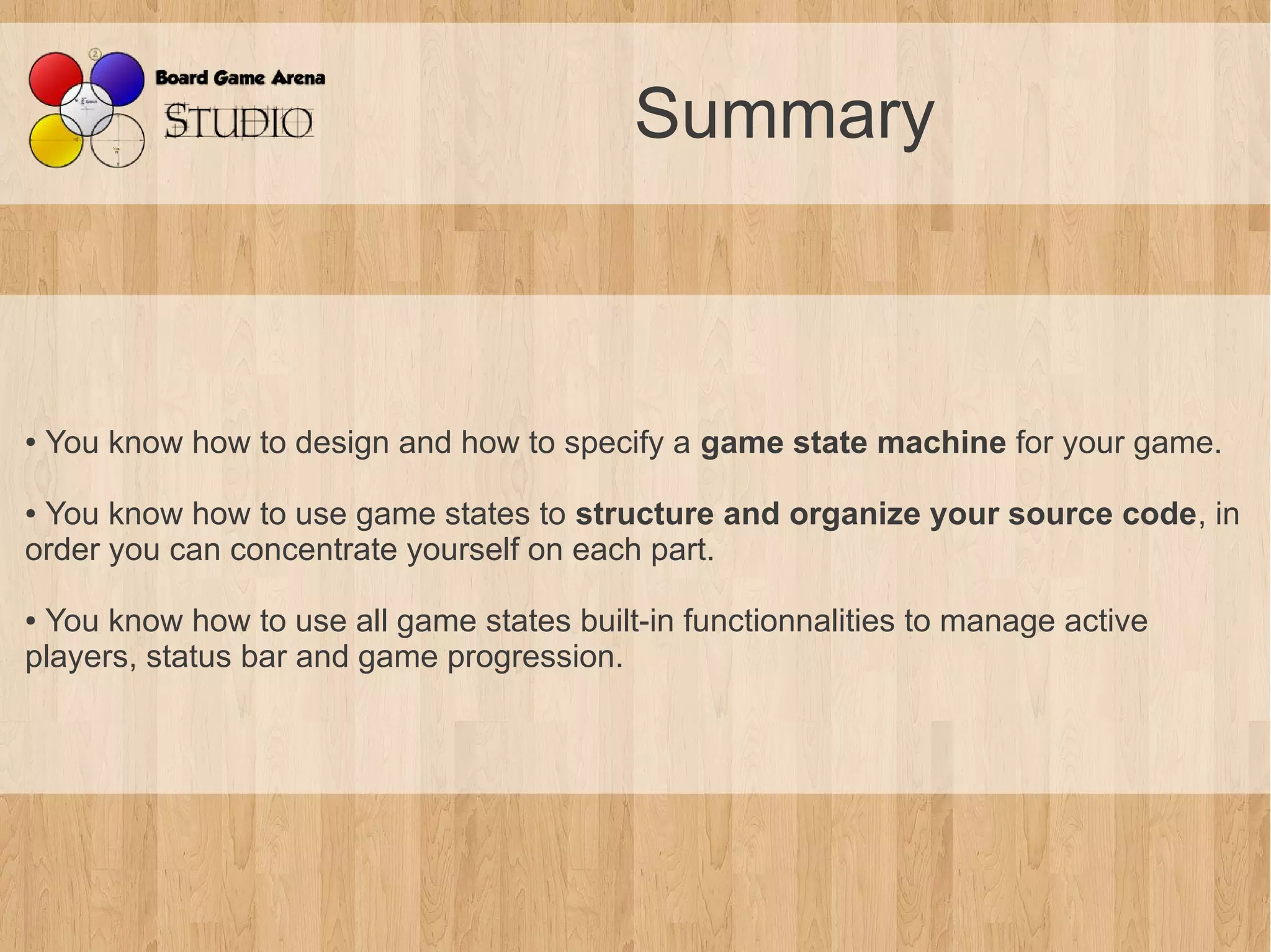 Summary



●   You know how to design and how to specify a game state machine for your game.

●You know how to use game states to structure and organize your source code, in
order you can concentrate yourself on each part.

●You know how to use all game states built-in functionnalities to manage active
players, status bar and game progression.
 
